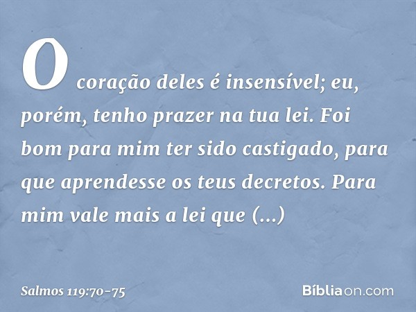 O coração deles é insensível;
eu, porém, tenho prazer na tua lei. Foi bom para mim ter sido castigado,
para que aprendesse os teus decretos. Para mim vale mais 