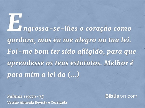 Engrossa-se-lhes o coração como gordura, mas eu me alegro na tua lei.Foi-me bom ter sido afligido, para que aprendesse os teus estatutos.Melhor é para mim a lei