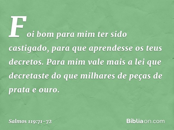 Foi bom para mim ter sido castigado,
para que aprendesse os teus decretos. Para mim vale mais a lei que decretaste
do que milhares de peças de prata e ouro. -- 