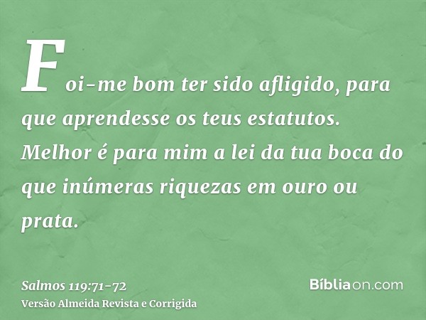 Foi-me bom ter sido afligido, para que aprendesse os teus estatutos.Melhor é para mim a lei da tua boca do que inúmeras riquezas em ouro ou prata.