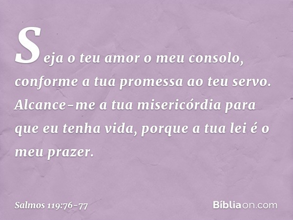 Seja o teu amor o meu consolo,
conforme a tua promessa ao teu servo. Alcance-me a tua misericórdia
para que eu tenha vida,
porque a tua lei é o meu prazer. -- S