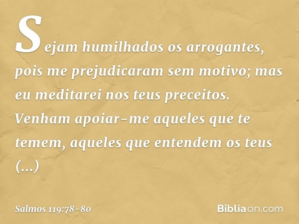 Sejam humilhados os arrogantes,
pois me prejudicaram sem motivo;
mas eu meditarei nos teus preceitos. Venham apoiar-me aqueles que te temem,
aqueles que entende