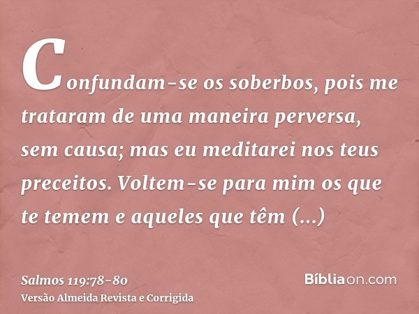 Confundam-se os soberbos, pois me trataram de uma maneira perversa, sem causa; mas eu meditarei nos teus preceitos.Voltem-se para mim os que te temem e aqueles 