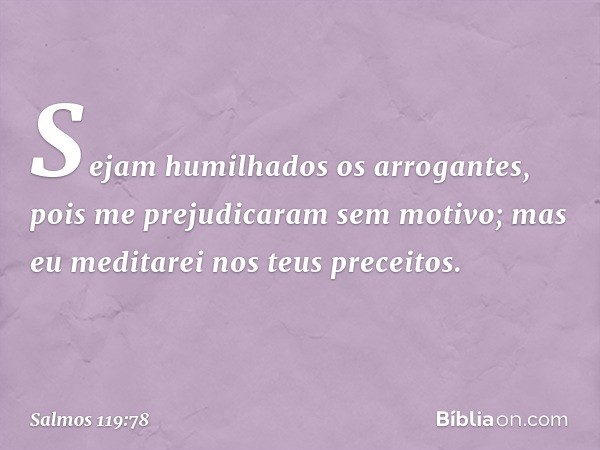 Sejam humilhados os arrogantes,
pois me prejudicaram sem motivo;
mas eu meditarei nos teus preceitos. -- Salmo 119:78