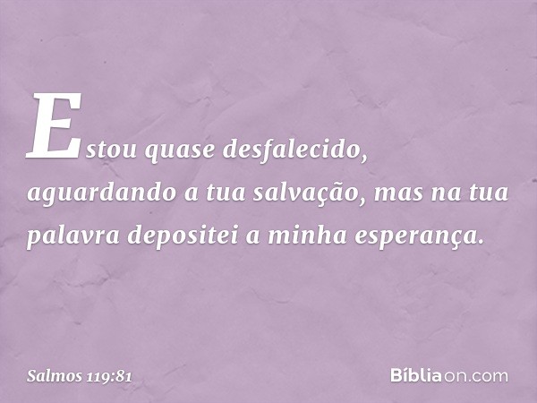 Estou quase desfalecido,
aguardando a tua salvação,
mas na tua palavra depositei a minha esperança. -- Salmo 119:81