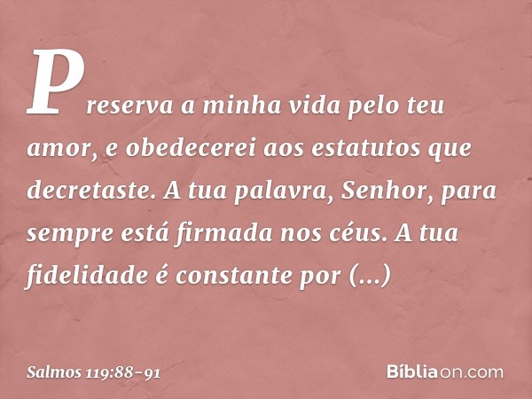 Preserva a minha vida pelo teu amor,
e obedecerei aos estatutos que decretaste. A tua palavra, Senhor,
para sempre está firmada nos céus. A tua fidelidade é con