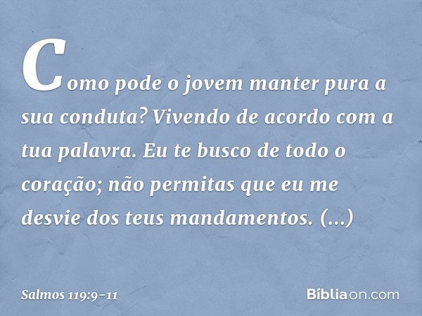 Como pode o jovem
manter pura a sua conduta?
Vivendo de acordo com a tua palavra. Eu te busco de todo o coração;
não permitas que eu me desvie
dos teus mandamen