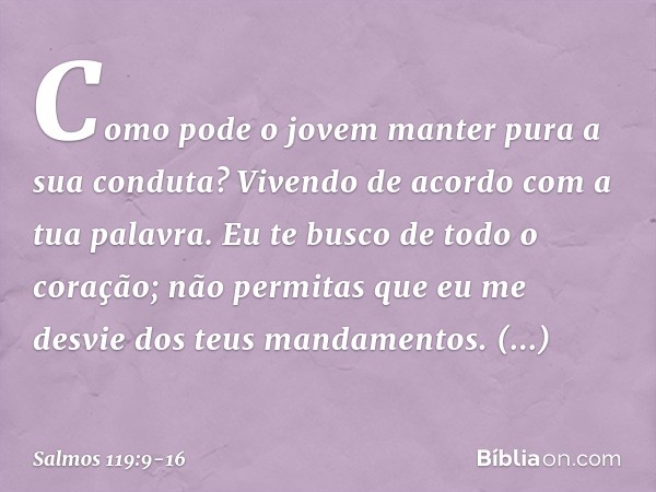 Como pode o jovem
manter pura a sua conduta?
Vivendo de acordo com a tua palavra. Eu te busco de todo o coração;
não permitas que eu me desvie
dos teus mandamen