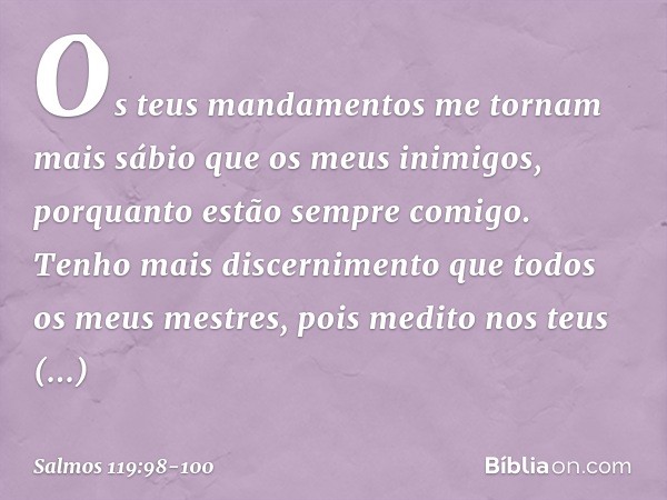 Os teus mandamentos me tornam
mais sábio que os meus inimigos,
porquanto estão sempre comigo. Tenho mais discernimento
que todos os meus mestres,
pois medito no