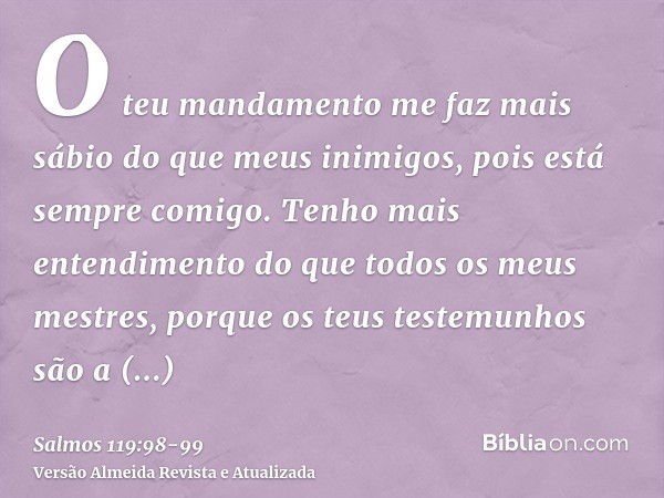 O teu mandamento me faz mais sábio do que meus inimigos, pois está sempre comigo.Tenho mais entendimento do que todos os meus mestres, porque os teus testemunho