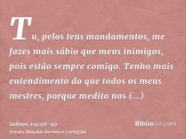 Tu, pelos teus mandamentos, me fazes mais sábio que meus inimigos, pois estão sempre comigo.Tenho mais entendimento do que todos os meus mestres, porque medito 