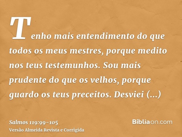 Tenho mais entendimento do que todos os meus mestres, porque medito nos teus testemunhos.Sou mais prudente do que os velhos, porque guardo os teus preceitos.Des