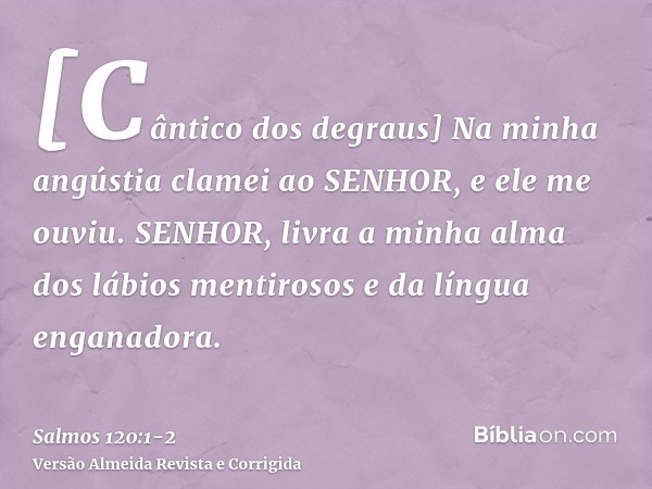 [Cântico dos degraus] Na minha angústia clamei ao SENHOR, e ele me ouviu.SENHOR, livra a minha alma dos lábios mentirosos e da língua enganadora.