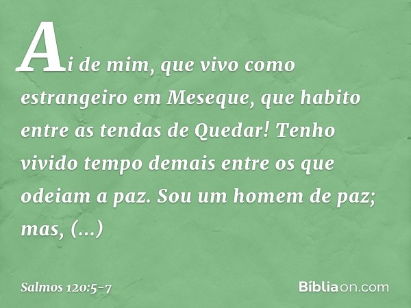 Ai de mim, que vivo como estrangeiro
em Meseque,
que habito entre as tendas de Quedar! Tenho vivido tempo demais
entre os que odeiam a paz. Sou um homem de paz;