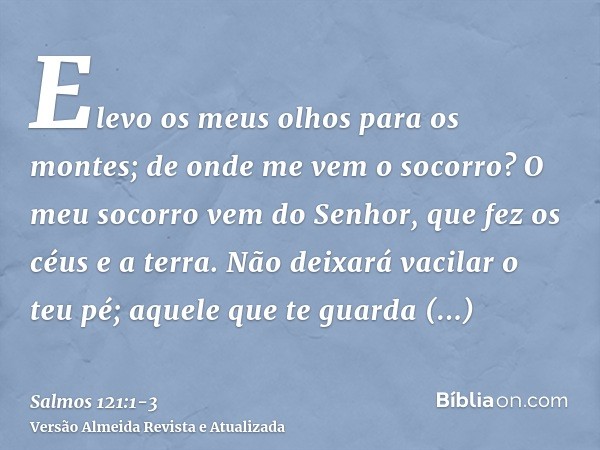 Elevo os meus olhos para os montes; de onde me vem o socorro?O meu socorro vem do Senhor, que fez os céus e a terra.Não deixará vacilar o teu pé; aquele que te 