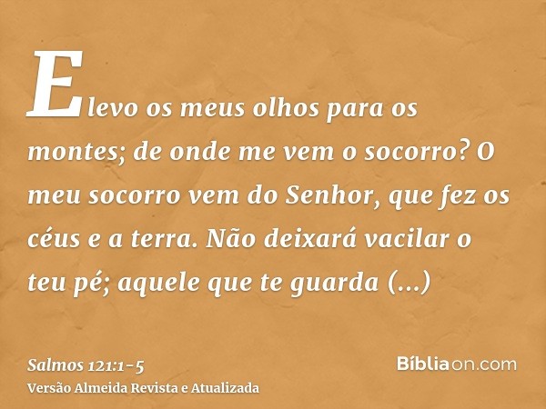 Elevo os meus olhos para os montes; de onde me vem o socorro?O meu socorro vem do Senhor, que fez os céus e a terra.Não deixará vacilar o teu pé; aquele que te 