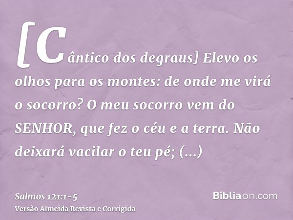 [Cântico dos degraus] Elevo os olhos para os montes: de onde me virá o socorro?O meu socorro vem do SENHOR, que fez o céu e a terra.Não deixará vacilar o teu pé