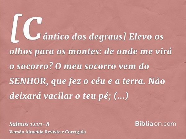 [Cântico dos degraus] Elevo os olhos para os montes: de onde me virá o socorro?O meu socorro vem do SENHOR, que fez o céu e a terra.Não deixará vacilar o teu pé