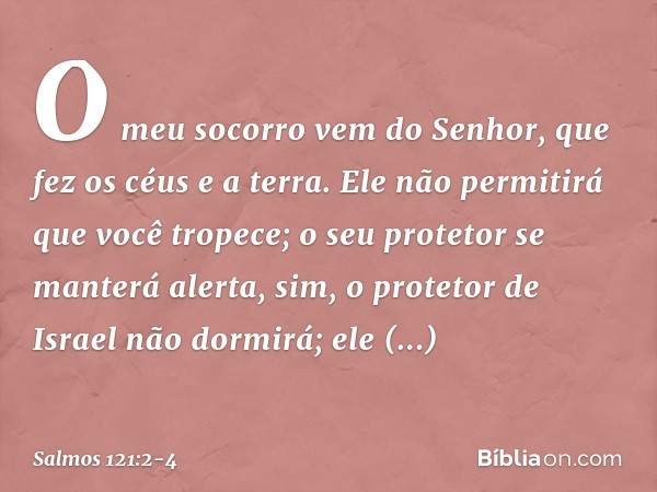 O meu socorro vem do Senhor,
que fez os céus e a terra. Ele não permitirá que você tropece;
o seu protetor se manterá alerta, sim, o protetor de Israel não dorm