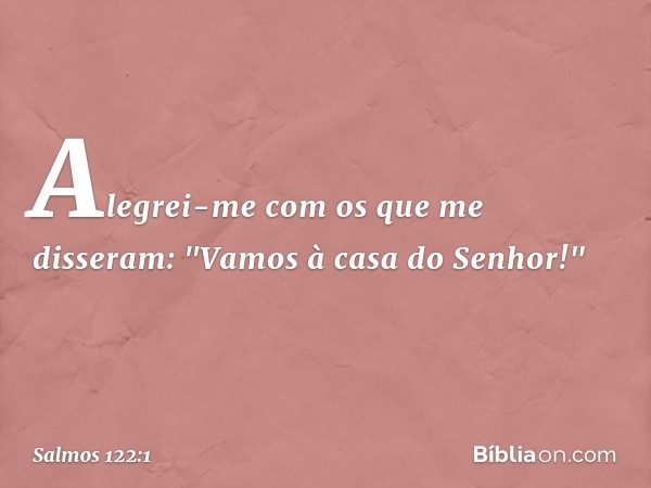 Alegrei-me com os que me disseram:
"Vamos à casa do Senhor!" -- Salmo 122:1