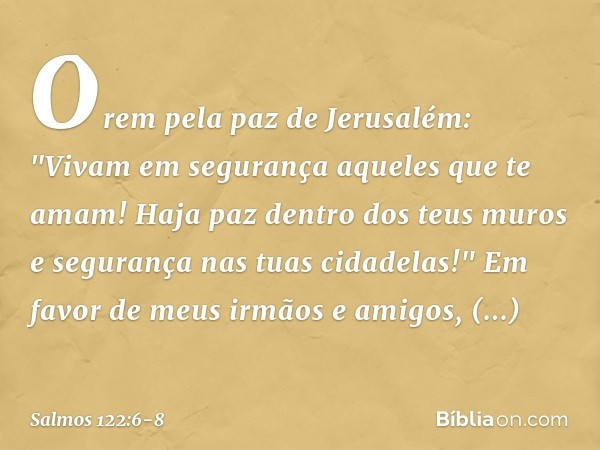 Orem pela paz de Jerusalém:
"Vivam em segurança aqueles que te amam! Haja paz dentro dos teus muros
e segurança nas tuas cidadelas!" Em favor de meus irmãos e a