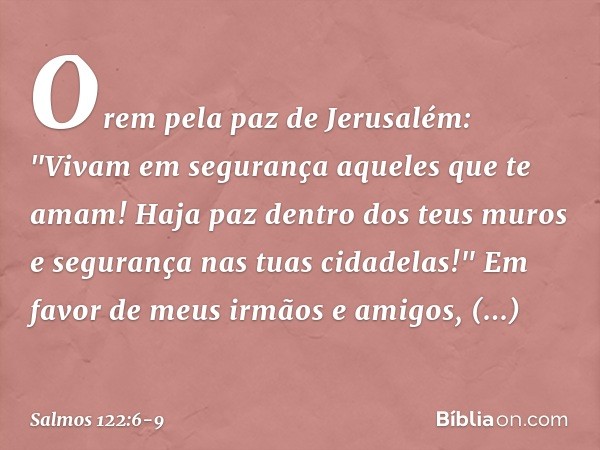 Orem pela paz de Jerusalém:
"Vivam em segurança aqueles que te amam! Haja paz dentro dos teus muros
e segurança nas tuas cidadelas!" Em favor de meus irmãos e a