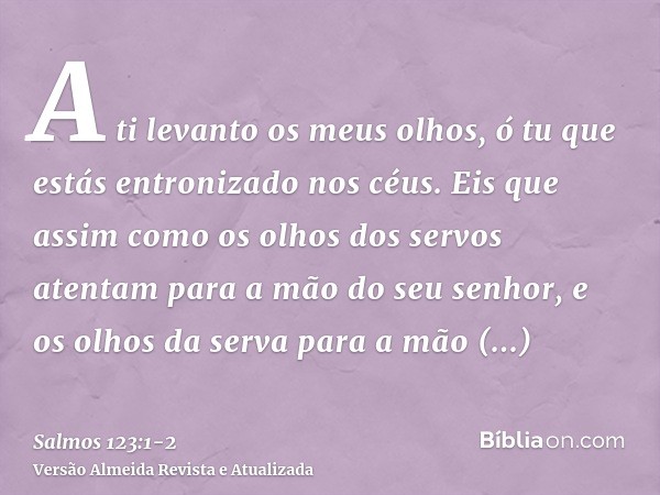 A ti levanto os meus olhos, ó tu que estás entronizado nos céus.Eis que assim como os olhos dos servos atentam para a mão do seu senhor, e os olhos da serva par