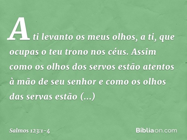 A ti levanto os meus olhos,
a ti, que ocupas o teu trono nos céus. Assim como os olhos dos servos
estão atentos à mão de seu senhor
e como os olhos das servas
e