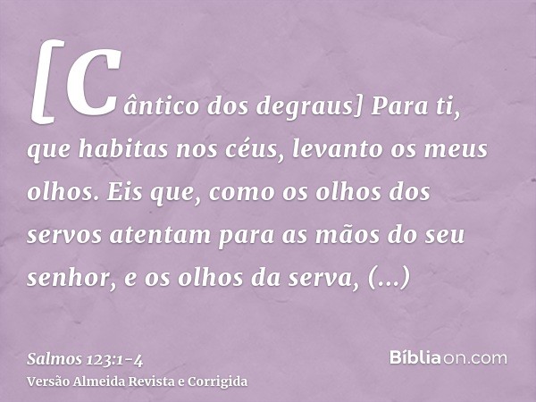 [Cântico dos degraus] Para ti, que habitas nos céus, levanto os meus olhos.Eis que, como os olhos dos servos atentam para as mãos do seu senhor, e os olhos da s