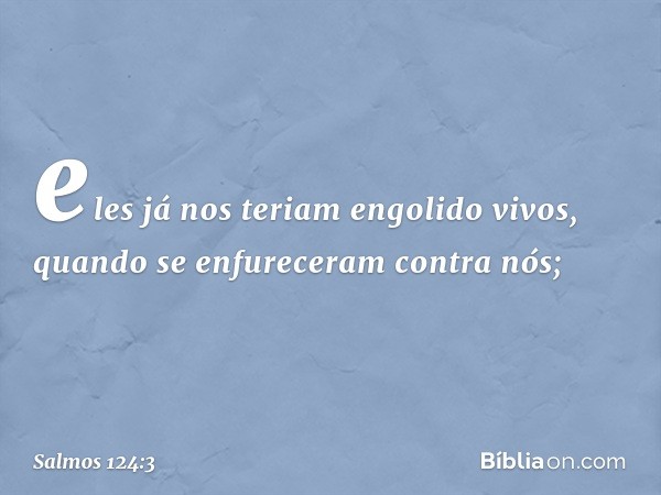 eles já nos teriam engolido vivos,
quando se enfureceram contra nós; -- Salmo 124:3