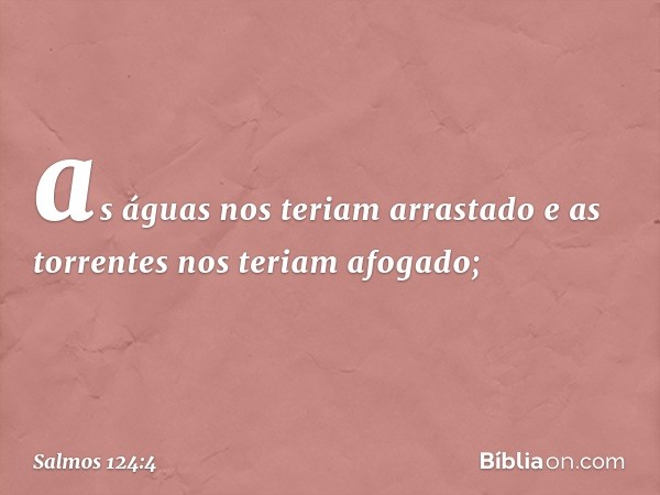 as águas nos teriam arrastado
e as torrentes nos teriam afogado; -- Salmo 124:4