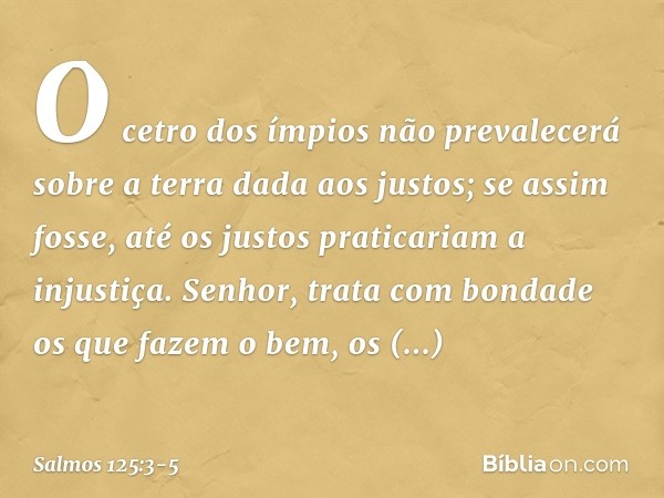 O cetro dos ímpios não prevalecerá
sobre a terra dada aos justos;
se assim fosse,
até os justos praticariam a injustiça. Senhor, trata com bondade
os que fazem 