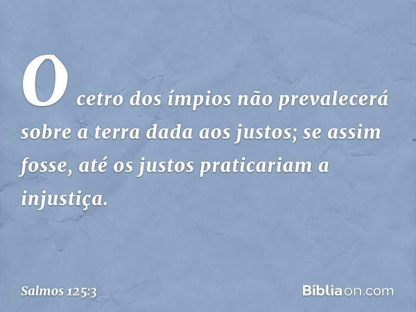 O cetro dos ímpios não prevalecerá
sobre a terra dada aos justos;
se assim fosse,
até os justos praticariam a injustiça. -- Salmo 125:3