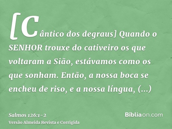 [Cântico dos degraus] Quando o SENHOR trouxe do cativeiro os que voltaram a Sião, estávamos como os que sonham.Então, a nossa boca se encheu de riso, e a nossa 