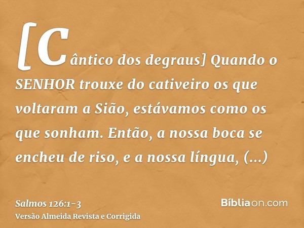 [Cântico dos degraus] Quando o SENHOR trouxe do cativeiro os que voltaram a Sião, estávamos como os que sonham.Então, a nossa boca se encheu de riso, e a nossa 