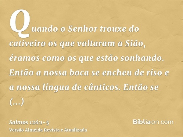 Quando o Senhor trouxe do cativeiro os que voltaram a Sião, éramos como os que estão sonhando.Então a nossa boca se encheu de riso e a nossa língua de cânticos.