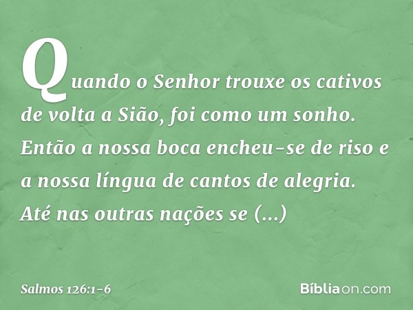 Quando o Senhor trouxe os cativos
de volta a Sião, foi como um sonho. Então a nossa boca encheu-se de riso
e a nossa língua de cantos de alegria.
Até nas outras