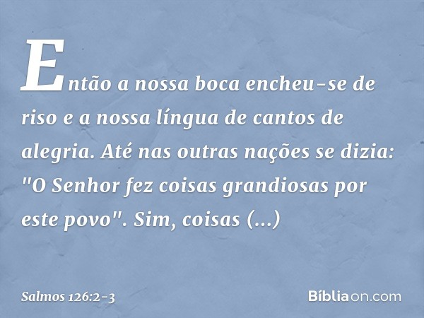 Então a nossa boca encheu-se de riso
e a nossa língua de cantos de alegria.
Até nas outras nações se dizia:
"O Senhor fez coisas grandiosas
por este povo". Sim,