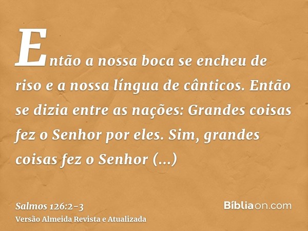 Então a nossa boca se encheu de riso e a nossa língua de cânticos. Então se dizia entre as nações: Grandes coisas fez o Senhor por eles.Sim, grandes coisas fez 