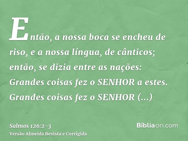 Então, a nossa boca se encheu de riso, e a nossa língua, de cânticos; então, se dizia entre as nações: Grandes coisas fez o SENHOR a estes.Grandes coisas fez o 