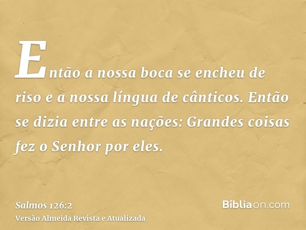 Então a nossa boca se encheu de riso e a nossa língua de cânticos. Então se dizia entre as nações: Grandes coisas fez o Senhor por eles.