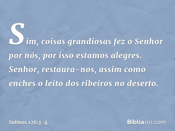 Sim, coisas grandiosas fez o Senhor por nós,
por isso estamos alegres. Senhor, restaura-nos,
assim como enches
o leito dos ribeiros no deserto. -- Salmo 126:3-4