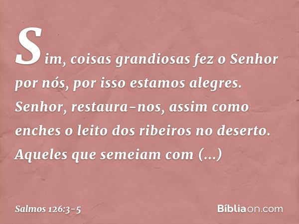 Sim, coisas grandiosas fez o Senhor por nós,
por isso estamos alegres. Senhor, restaura-nos,
assim como enches
o leito dos ribeiros no deserto. Aqueles que seme