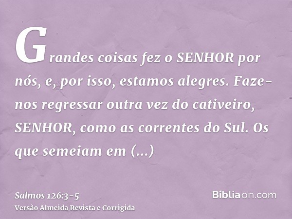 Grandes coisas fez o SENHOR por nós, e, por isso, estamos alegres.Faze-nos regressar outra vez do cativeiro, SENHOR, como as correntes do Sul.Os que semeiam em 