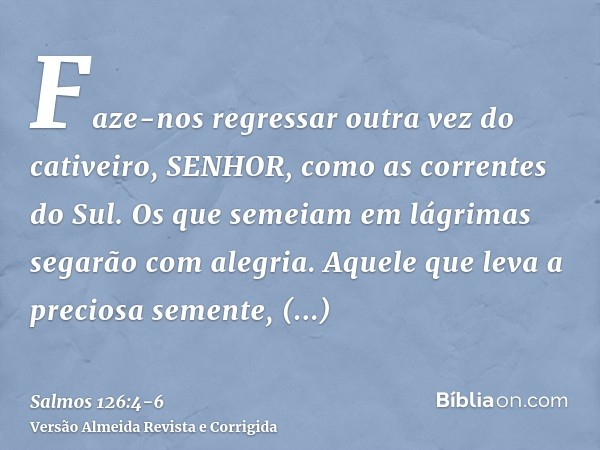 Faze-nos regressar outra vez do cativeiro, SENHOR, como as correntes do Sul.Os que semeiam em lágrimas segarão com alegria.Aquele que leva a preciosa semente, a