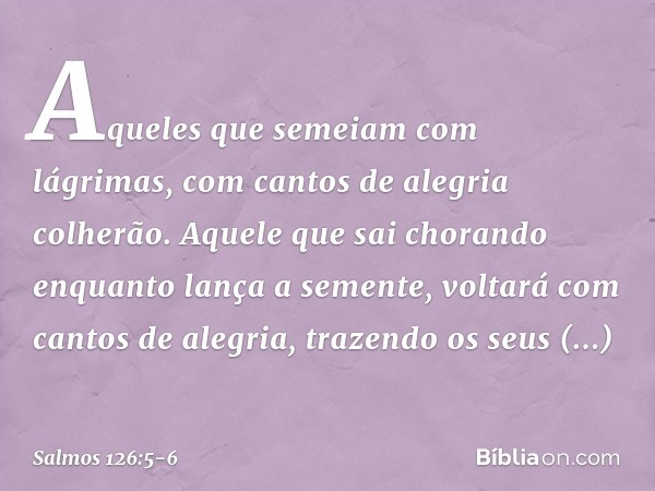 Aqueles que semeiam com lágrimas,
com cantos de alegria colherão. Aquele que sai chorando
enquanto lança a semente,
voltará com cantos de alegria,
trazendo os s