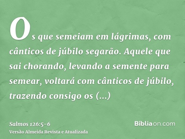 Os que semeiam em lágrimas, com cânticos de júbilo segarão.Aquele que sai chorando, levando a semente para semear, voltará com cânticos de júbilo, trazendo cons