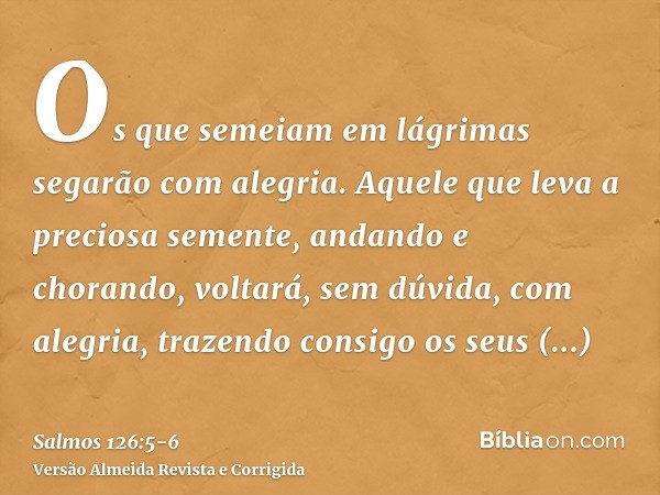 Os que semeiam em lágrimas segarão com alegria.Aquele que leva a preciosa semente, andando e chorando, voltará, sem dúvida, com alegria, trazendo consigo os seu