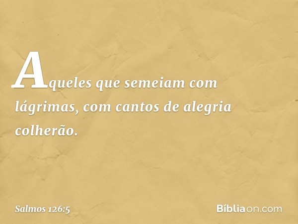 Aqueles que semeiam com lágrimas,
com cantos de alegria colherão. -- Salmo 126:5