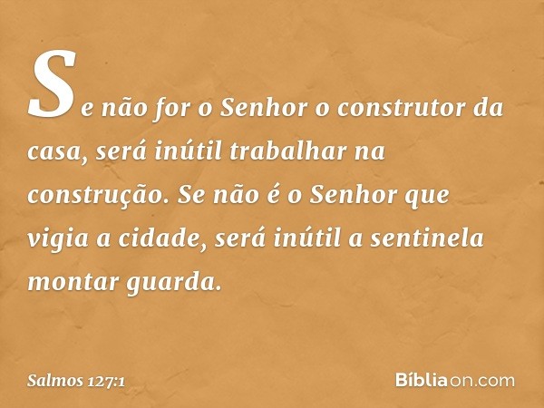 Se não for o Senhor o construtor da casa,
será inútil trabalhar na construção.
Se não é o Senhor que vigia a cidade,
será inútil a sentinela montar guarda. -- S